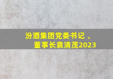 汾酒集团党委书记 、 董事长袁清茂2023